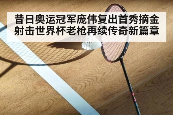 昔日奥运冠军庞伟复出首秀摘金 射击世界杯老枪再续传奇新篇章
